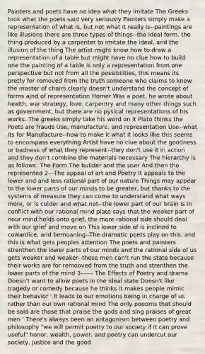 Painters and poets have no idea what they imitate The Greeks took what the poets said very seriously Painters simply make a representation of what is, but not what it really is--paintings are like illusions there are three types of things--the ideal form, the thing produced by a carpenter to imitate the ideal, and the illusion of the thing The artist might know how to draw a representation of a table but might have no clue how to build one the painting of a table is only a representation from one perspective but not from all the possibilities, this means its pretty for removed from the truth someone who claims to know the master of chairs clearly doesn't understand the concept of forms ajnd of representation Homer Was a poet, he wrote about health, war strategy, love, carpentry and many other things such as government, but there are no pysical representations of his works. The greeks simply take his word on it Plato thinks the Poets are frauds Use, manufacture, and representation Use--what its for Manufacture--how to make it what it looks like this seems to encompass everything Artist have no clue about the goodness or badness of what they represent--they don't use it in action and they don't combine the materials necessary The hierarchy is as follows: The Form The builder and the user And then the represented 2---The appeal of art and Poetry It appeals to the lower and and less rational part of our nature Things may appear to the lower parts of our minds to be greater, but thanks to the systems of measure they can come to understand what ways more, or is colder and what not--the lower part of our brain is in conflict with our rational mind plato says that the weaker part of nour mind holds onto grief, the more rational side should deal with our grief and move on This lower side of is inclined to cowardice, and bemoaning--The dramatic poets play on this, and this is what gets peoples attention The poets and painters strenthen the lower parts of our minds and the rational side of us gets weaker and weaker--these men can't run the state because their works are for remooved from the truth and strenthen the lower parts of the mind 3------ The Effects of Poetry and drama Doesn't want to allow poets in the ideal state Doesn't like tragedy or comedy because he thinks it makes people mimic their behavior ' It leads to our emotions being in charge of us rather than our own rational mind The only poeoms that should be said are those that praise the gods and sing praises of great men ' There's always been an antagonism between poetry and philosophy "we will permit poetry to our society if it can prove useful" honor, wealth, power, and poetry can undercut our society, justice and the good