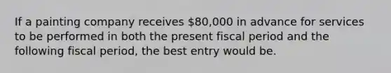 If a painting company receives 80,000 in advance for services to be performed in both the present fiscal period and the following fiscal period, the best entry would be.