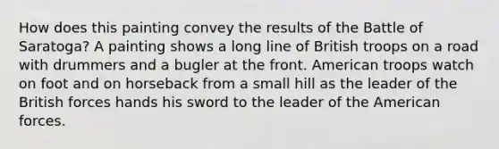How does this painting convey the results of the Battle of Saratoga? A painting shows a long line of British troops on a road with drummers and a bugler at the front. American troops watch on foot and on horseback from a small hill as the leader of the British forces hands his sword to the leader of the American forces.