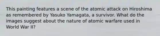 This painting features a scene of the atomic attack on Hiroshima as remembered by Yasuko Yamagata, a survivor. What do the images suggest about the nature of atomic warfare used in World War II?