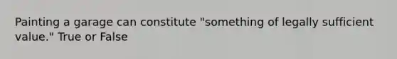 Painting a garage can constitute "something of legally sufficient value." True or False
