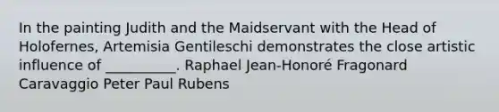 In the painting Judith and the Maidservant with the Head of Holofernes, Artemisia Gentileschi demonstrates the close artistic influence of __________. Raphael Jean-Honoré Fragonard Caravaggio Peter Paul Rubens