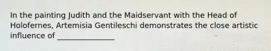 In the painting Judith and the Maidservant with the Head of Holofernes, Artemisia Gentileschi demonstrates the close artistic influence of _______________