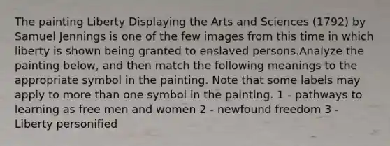 The painting Liberty Displaying the Arts and Sciences (1792) by Samuel Jennings is one of the few images from this time in which liberty is shown being granted to enslaved persons.Analyze the painting below, and then match the following meanings to the appropriate symbol in the painting. Note that some labels may apply to more than one symbol in the painting. 1 - pathways to learning as free men and women 2 - newfound freedom 3 - Liberty personified