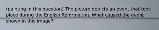 (painting in this question) The picture depicts an event that took place during the English Reformation. What caused the event shown in this image?