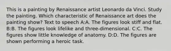 This is a painting by Renaissance artist Leonardo da Vinci. Study the painting. Which characteristic of Renaissance art does the painting show? Text to speech A:A. The figures look stiff and flat. B:B. The figures look lifelike and three-dimensional. C:C. The figures show little knowledge of anatomy. D:D. The figures are shown performing a heroic task.