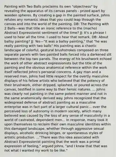 Painting with Two Balls proclaims its own "objectness" by revealing the apparatus of its canvas panels - prized apart by wooden spheres. By creating a gap in the painted surface, Johns refutes any romantic ideas that you could leap through the canvas and into the world of the painting. DB: The Painting with 2 Balls—was that title an ironic reference to the (macho) Abstract Expressionist sentiment of the time? JJ: It's a phrase I used to hear all the time. I used to hear that remark. DB: About ballsy painting? JJ: Yes—"It was a ballsy painting," that "he was really painting with two balls" His painting was a chaotic landscape of colorful, gestural brushstrokes composed on three separate panels with two painted balls forced into a darkened slit between the top two panels. The energy of his brushwork echoed the work of other abstract expressionists but the title of the painting and the obvious anatomical reference within the work itself reflected Johns's personal concerns. A gay man and a reserved man, Johns had little respect for the overtly masculine displays of his fellow artists who believed that the potency of their brushwork, either dripped, splashed, or poured across the canvas, testified in some way to their heroic natures. ... Johns was clearly not painting in the same potent manner and not in the same anatomically derived way. Johns recognized that the widespread defense of abstract painting as a masculine enterprise was in fact part of a larger cultural panic... over the perceived loss of autonomy in modern society, which many believed was caused by the loss of any sense of masculinity in a world of castrated, dependent men... In response, many took it upon themselves to reclaim their own masculine identities within this damaged landscape, whether through aggressive sexual displays, alcoholic drinking binges, or spontaneous styles of artistic production. ..."There was this idea associated with Abstract Expressionist painting that the work was a primal expression of feeling," argued Johns, "and I knew that that was not what I wanted my work to be like."