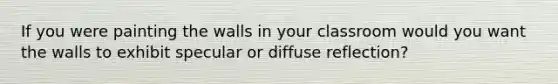 If you were painting the walls in your classroom would you want the walls to exhibit specular or diffuse reflection?