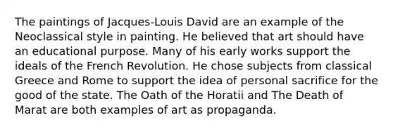 The paintings of Jacques-Louis David are an example of the Neoclassical style in painting. He believed that art should have an educational purpose. Many of his early works support the ideals of the French Revolution. He chose subjects from classical Greece and Rome to support the idea of personal sacrifice for the good of the state. The Oath of the Horatii and The Death of Marat are both examples of art as propaganda.