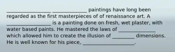 __________________ ______________ paintings have long been regarded as the first masterpieces of of renaissance art. A __________________ is a painting done on fresh, wet plaster, with water based paints. He mastered the laws of _______________ which allowed him to create the illusion of _________ dimensions. He is well known for his piece, _____________________.