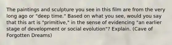 The paintings and sculpture you see in this film are from the very long ago or "deep time." Based on what you see, would you say that this art is "primitive," in the sense of evidencing "an earlier stage of development or social evolution"? Explain. (Cave of Forgotten Dreams)