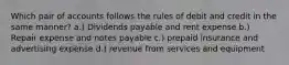 Which pair of accounts follows the rules of debit and credit in the same manner? a.) Dividends payable and rent expense b.) Repair expense and notes payable c.) prepaid insurance and advertising expense d.) revenue from services and equipment