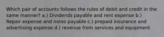 Which pair of accounts follows the rules of debit and credit in the same manner? a.) Dividends payable and rent expense b.) Repair expense and notes payable c.) prepaid insurance and advertising expense d.) revenue from services and equipment