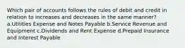 Which pair of accounts follows the rules of debit and credit in relation to increases and decreases in the same manner? a.Utilities Expense and Notes Payable b.Service Revenue and Equipment c.Dividends and Rent Expense d.Prepaid Insurance and Interest Payable