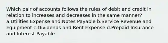 Which pair of accounts follows the rules of debit and credit in relation to increases and decreases in the same manner? a.Utilities Expense and <a href='https://www.questionai.com/knowledge/kFEYigYd5S-notes-payable' class='anchor-knowledge'>notes payable</a> b.Service Revenue and Equipment c.Dividends and Rent Expense d.Prepaid Insurance and Interest Payable