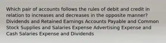 Which pair of accounts follows the rules of debit and credit in relation to increases and decreases in the opposite manner? Dividends and Retained Earnings Accounts Payable and Common Stock Supplies and Salaries Expense Advertising Expense and Cash Salaries Expense and Dividends