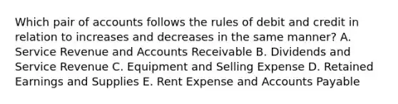 Which pair of accounts follows the rules of debit and credit in relation to increases and decreases in the same manner? A. Service Revenue and Accounts Receivable B. Dividends and Service Revenue C. Equipment and Selling Expense D. Retained Earnings and Supplies E. Rent Expense and Accounts Payable