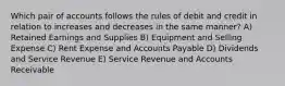 Which pair of accounts follows the rules of debit and credit in relation to increases and decreases in the same manner? A) Retained Earnings and Supplies B) Equipment and Selling Expense C) Rent Expense and Accounts Payable D) Dividends and Service Revenue E) Service Revenue and Accounts Receivable