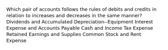 Which pair of accounts follows the rules of debits and credits in relation to increases and decreases in the same manner? Dividends and Accumulated Depreciation--Equipment Interest Expense and Accounts Payable Cash and Income Tax Expense Retained Earnings and Supplies Common Stock and Rent Expense