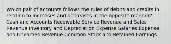 Which pair of accounts follows the rules of debits and credits in relation to increases and decreases in the opposite manner? Cash and Accounts Receivable Service Revenue and Sales Revenue Inventory and Depreciation Expense Salaries Expense and Unearned Revenue Common Stock and Retained Earnings