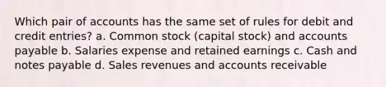 Which pair of accounts has the same set of rules for debit and credit entries? a. Common stock (capital stock) and <a href='https://www.questionai.com/knowledge/kWc3IVgYEK-accounts-payable' class='anchor-knowledge'>accounts payable</a> b. Salaries expense and retained earnings c. Cash and <a href='https://www.questionai.com/knowledge/kFEYigYd5S-notes-payable' class='anchor-knowledge'>notes payable</a> d. Sales revenues and accounts receivable