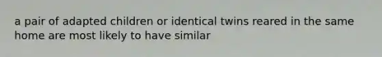 a pair of adapted children or identical twins reared in the same home are most likely to have similar