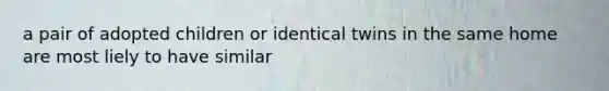 a pair of adopted children or identical twins in the same home are most liely to have similar