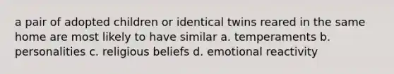 a pair of adopted children or identical twins reared in the same home are most likely to have similar a. temperaments b. personalities c. religious beliefs d. emotional reactivity