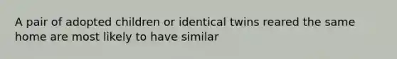 A pair of adopted children or identical twins reared the same home are most likely to have similar