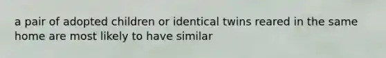 a pair of adopted children or identical twins reared in the same home are most likely to have similar