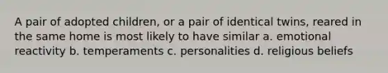 A pair of adopted children, or a pair of identical twins, reared in the same home is most likely to have similar a. emotional reactivity b. temperaments c. personalities d. religious beliefs