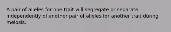 A pair of alleles for one trait will segregate or separate independently of another pair of alleles for another trait during meiosis.