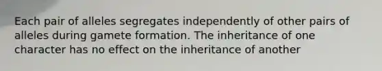 Each pair of alleles segregates independently of other pairs of alleles during gamete formation. The inheritance of one character has no effect on the inheritance of another