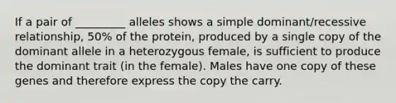 If a pair of _________ alleles shows a simple dominant/recessive relationship, 50% of the protein, produced by a single copy of the dominant allele in a heterozygous female, is sufficient to produce the dominant trait (in the female). Males have one copy of these genes and therefore express the copy the carry.