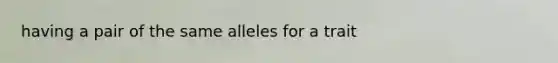 having a pair of the same alleles for a trait