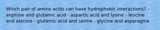 Which pair of <a href='https://www.questionai.com/knowledge/k9gb720LCl-amino-acids' class='anchor-knowledge'>amino acids</a> can have hydrophobic interactions? - arginine and glutamic acid - aspartic acid and lysine - leucine and alanine - glutamic acid and serine - glycine and asparagine