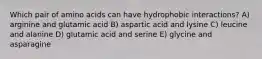 Which pair of amino acids can have hydrophobic interactions? A) arginine and glutamic acid B) aspartic acid and lysine C) leucine and alanine D) glutamic acid and serine E) glycine and asparagine