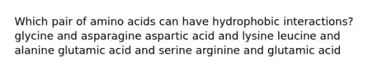 Which pair of amino acids can have hydrophobic interactions? glycine and asparagine aspartic acid and lysine leucine and alanine glutamic acid and serine arginine and glutamic acid