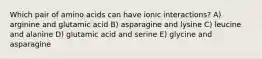 Which pair of amino acids can have ionic interactions? A) arginine and glutamic acid B) asparagine and lysine C) leucine and alanine D) glutamic acid and serine E) glycine and asparagine