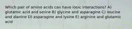 Which pair of amino acids can have ionic interactions? A) glutamic acid and serine B) glycine and asparagine C) leucine and alanine D) asparagine and lysine E) arginine and glutamic acid