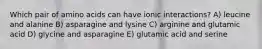 Which pair of amino acids can have ionic interactions? A) leucine and alanine B) asparagine and lysine C) arginine and glutamic acid D) glycine and asparagine E) glutamic acid and serine