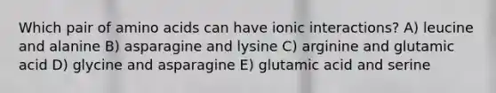 Which pair of amino acids can have ionic interactions? A) leucine and alanine B) asparagine and lysine C) arginine and glutamic acid D) glycine and asparagine E) glutamic acid and serine