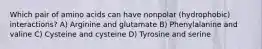 Which pair of amino acids can have nonpolar (hydrophobic) interactions? A) Arginine and glutamate B) Phenylalanine and valine C) Cysteine and cysteine D) Tyrosine and serine