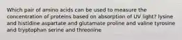 Which pair of amino acids can be used to measure the concentration of proteins based on absorption of UV light? lysine and histidine aspartate and glutamate proline and valine tyrosine and tryptophan serine and threonine