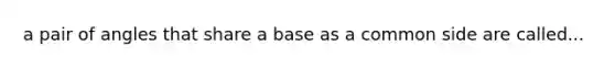 a pair of angles that share a base as a common side are called...