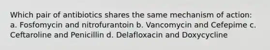 Which pair of antibiotics shares the same mechanism of action: a. Fosfomycin and nitrofurantoin b. Vancomycin and Cefepime c. Ceftaroline and Penicillin d. Delafloxacin and Doxycycline