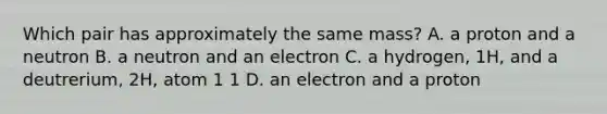 Which pair has approximately the same mass? A. a proton and a neutron B. a neutron and an electron C. a hydrogen, 1H, and a deutrerium, 2H, atom 1 1 D. an electron and a proton