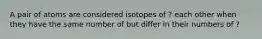 A pair of atoms are considered isotopes of ? each other when they have the same number of but differ in their numbers of ?