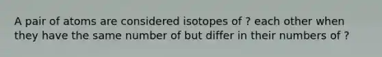 A pair of atoms are considered isotopes of ? each other when they have the same number of but differ in their numbers of ?