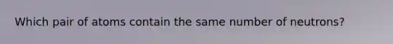 Which pair of atoms contain the same number of neutrons?